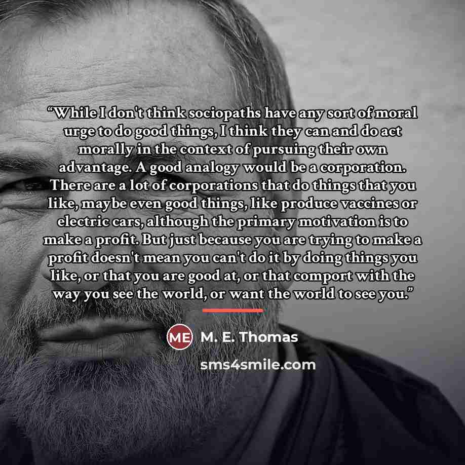 “While I don't think sociopaths have any sort of moral urge to do good things, I think they can and do act morally in the context of pursuing their own advantage. A good analogy would be a corporation. There are a lot of corporations that do things that you like, maybe even good things, like…” quote by M. E. Thomas