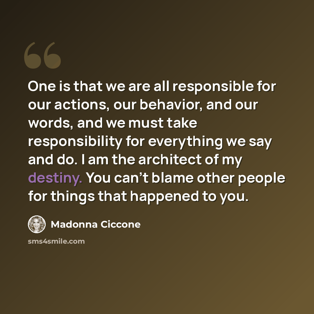 “One is that we are all responsible for our actions, our behavior, and our words, and we must take responsibility for everything we say and do. I am the architect of my destiny. You can't blame other people for things that happened to you.” quote by Madonna Ciccone