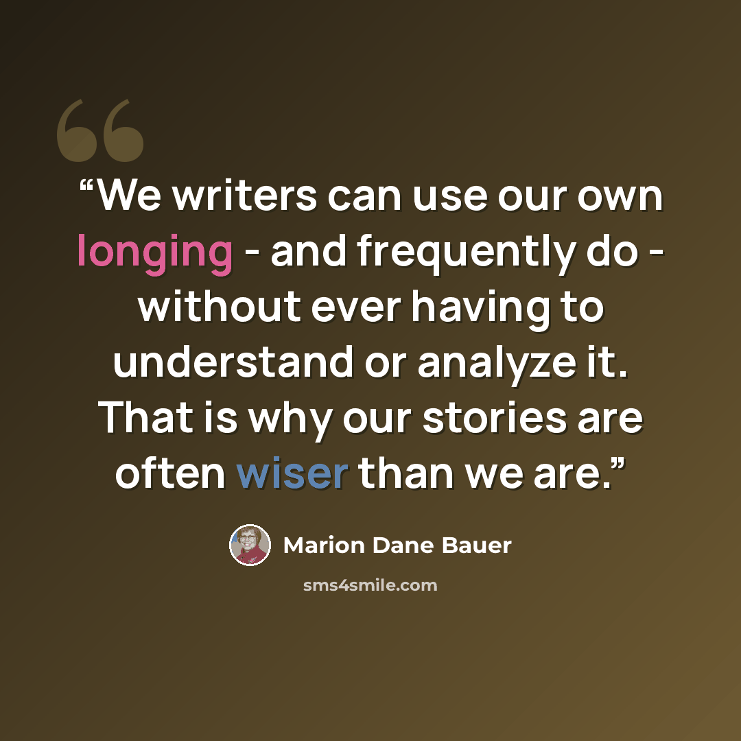 “We writers can use our own longing - and frequently do - without ever having to understand or analyze it. That is why our stories are often wiser than we are.” quote by Marion Dane Bauer