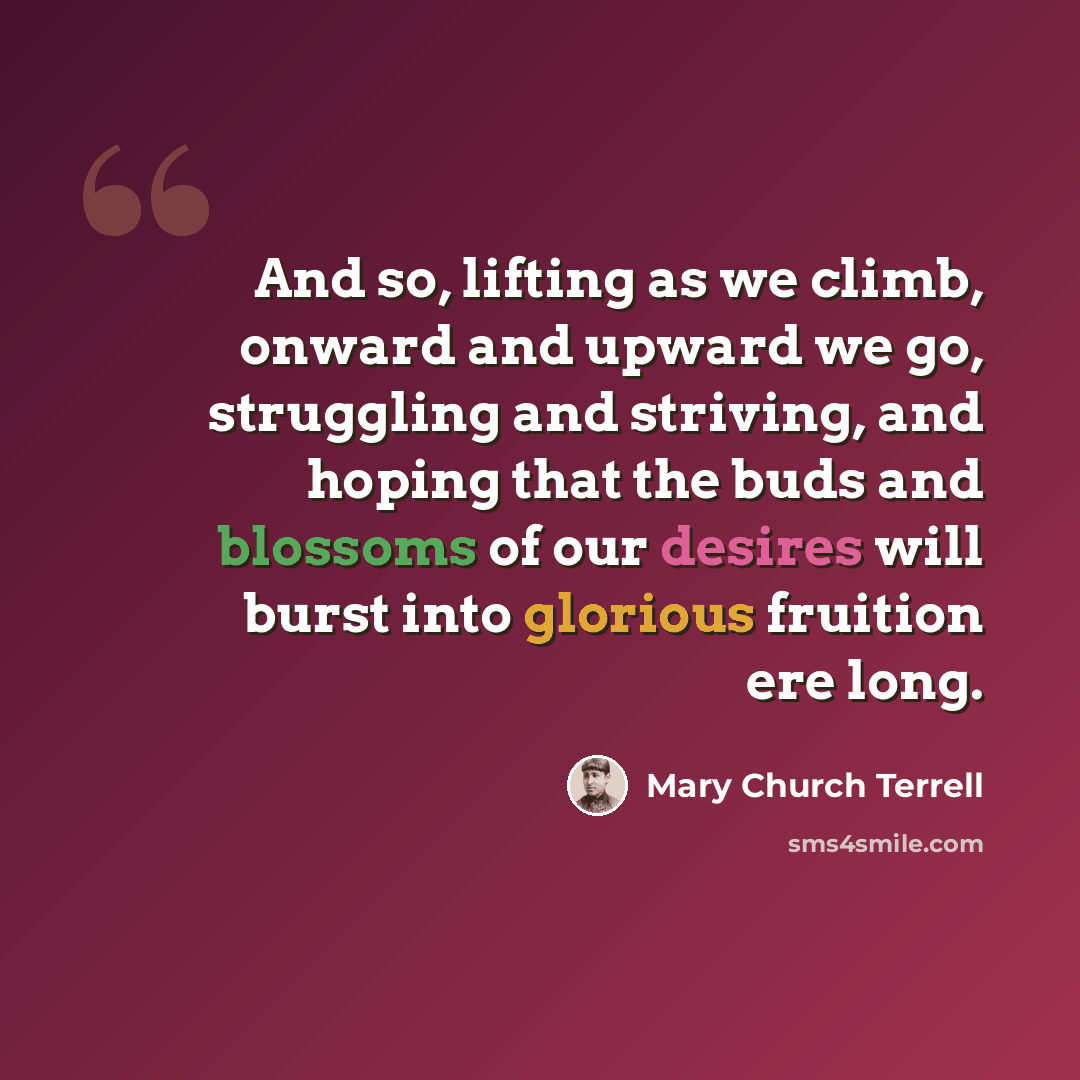 “And so, lifting as we climb, onward and upward we go, struggling and striving, and hoping that the buds and blossoms of our desires will burst into glorious fruition ere long.” quote by Mary Church Terrell