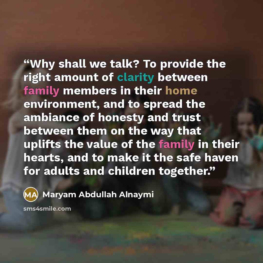 “Why shall we talk? To provide the right amount of clarity between family members in their home environment, and to spread the ambiance of honesty and trust between them on the way that uplifts the value of the family in their hearts, and to make it the safe haven for adults and children together.” quote by Maryam Abdullah Alnaymi