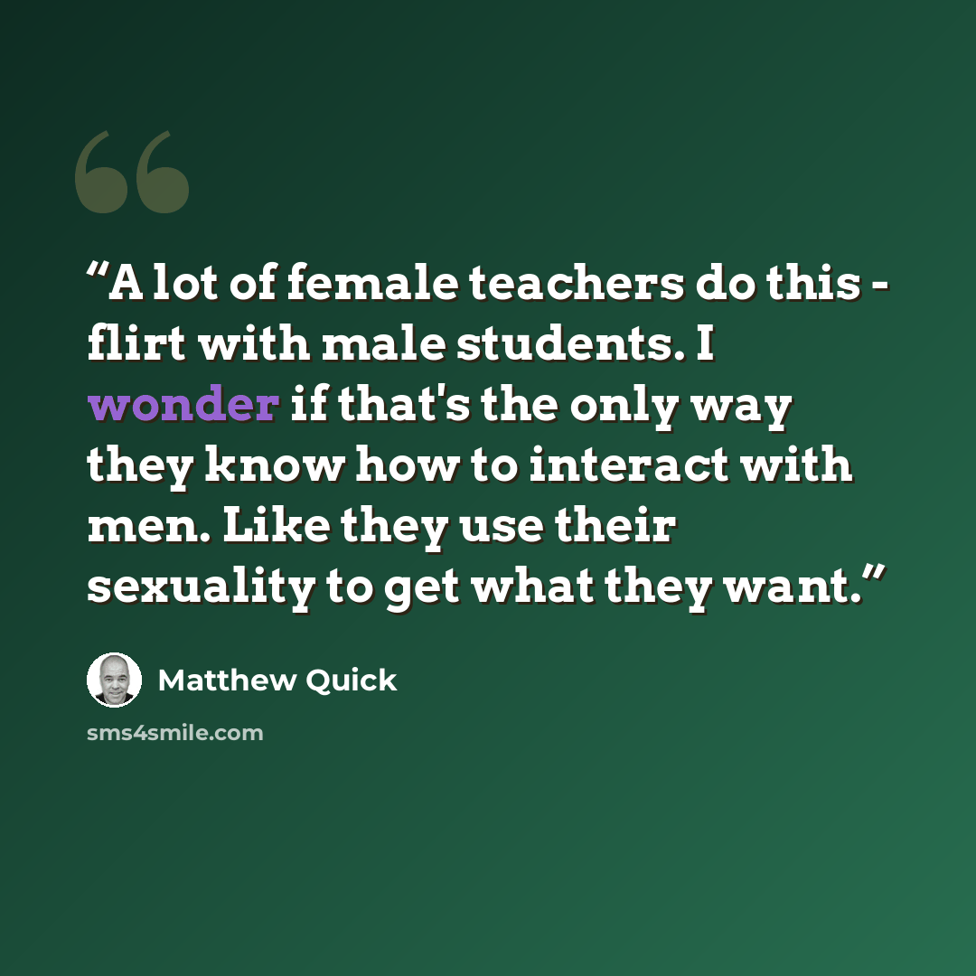 “A lot of female teachers do this - flirt with male students. I wonder if that's the only way they know how to interact with men. Like they use their sexuality to get what they want.” quote by Matthew Quick