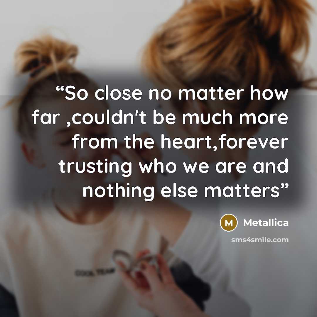 “So close no matter how far ,couldn't be much more from the heart,forever trusting who we are and nothing else matters” quote by Metallica