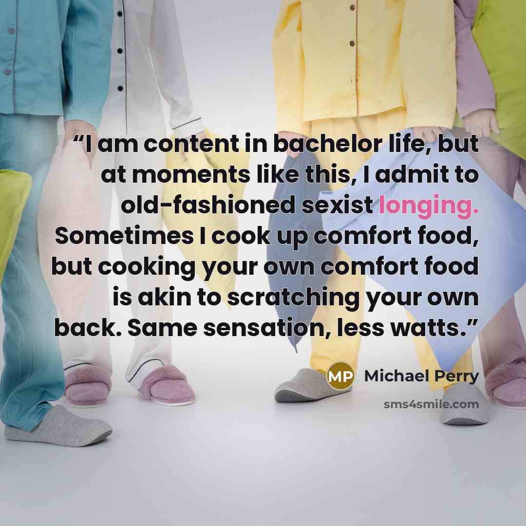 “I am content in bachelor life, but at moments like this, I admit to old-fashioned sexist longing. Sometimes I cook up comfort food, but cooking your own comfort food is akin to scratching your own back. Same sensation, less watts.” quote by Michael Perry