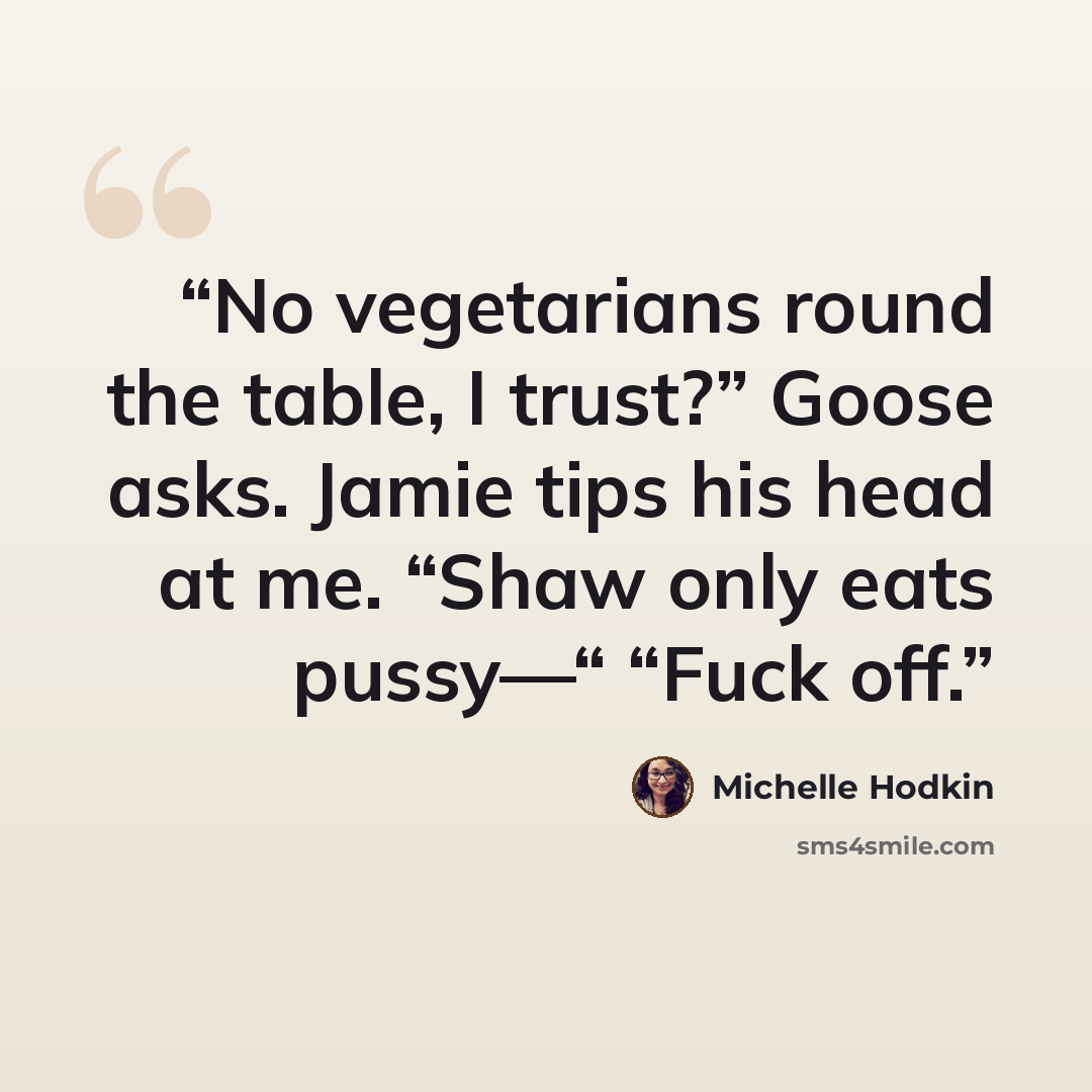 “No vegetarians round the table, I trust?” Goose asks. Jamie tips his head at me. “Shaw only eats pussy—“ “Fuck off.” quote by Michelle hodkin