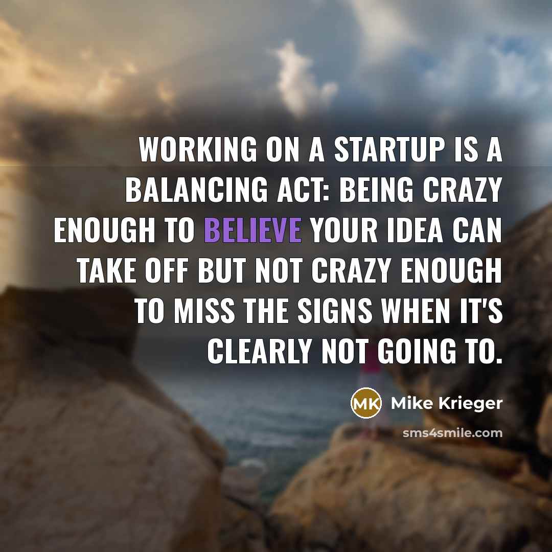 “Working on a startup is a balancing act: being crazy enough to believe your idea can take off but not crazy enough to miss the signs when it's clearly not going to.” quote by Mike Krieger