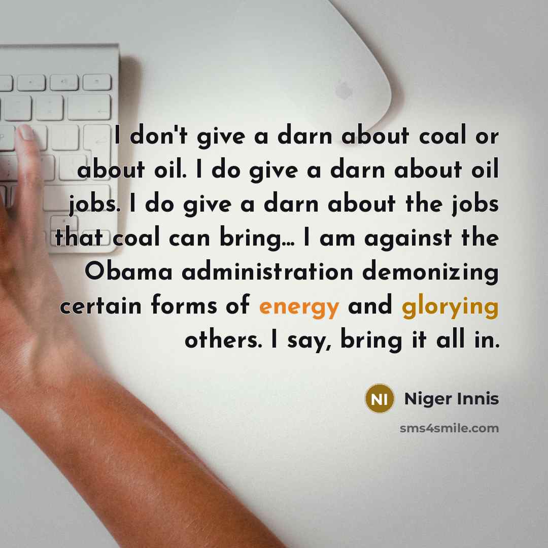 “I don't give a darn about coal or about oil. I do give a darn about oil jobs. I do give a darn about the jobs that coal can bring... I am against the Obama administration demonizing certain forms of energy and glorying others. I say, bring it all in.” quote by Niger Innis