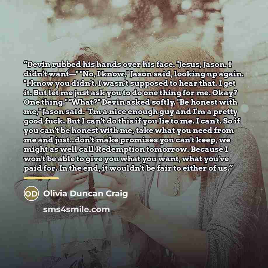 “Devin rubbed his hands over his face. "Jesus, Jason. I didn't want—" "No, I know," Jason said, looking up again. "I know you didn't. I wasn't supposed to hear that. I get it. But let me just ask you to do one thing for me. Okay? One thing." "What?" Devin asked softly. "Be honest with me," Jason…” quote by Olivia Duncan Craig