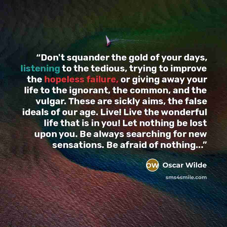 “Don't squander the gold of your days, listening to the tedious, trying to improve the hopeless failure, or giving away your life to the ignorant, the common, and the vulgar. These are sickly aims, the false ideals of our age. Live! Live the wonderful life that is in you! Let nothing be lost upon…” quote by Oscar Wilde