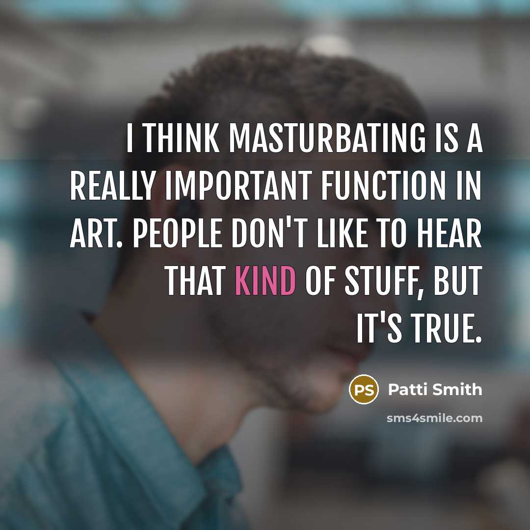 “I think masturbating is a really important function in art. People don't like to hear that kind of stuff, but it's true.” quote by Patti Smith