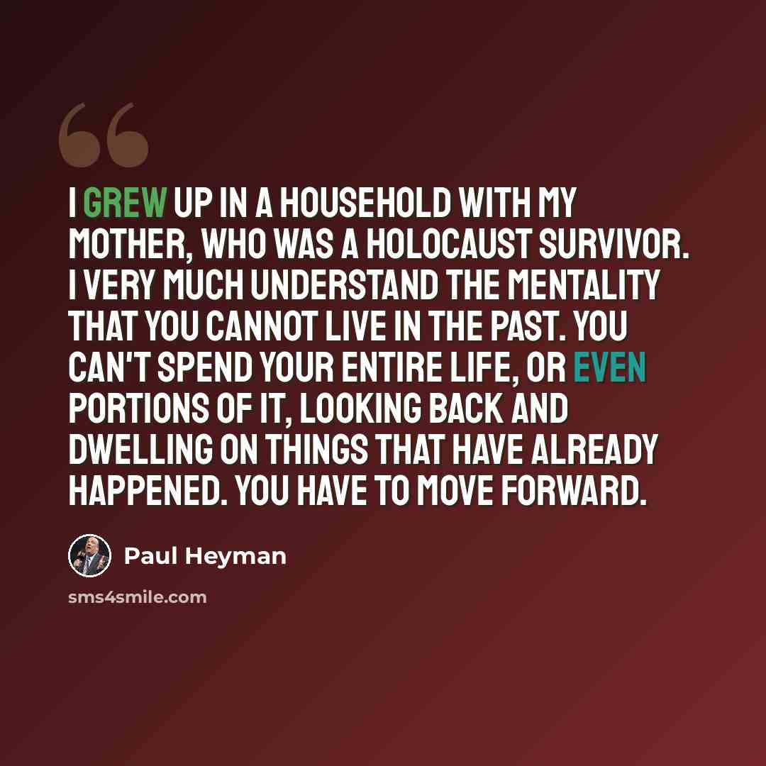“I grew up in a household with my mother, who was a Holocaust survivor. I very much understand the mentality that you cannot live in the past. You can't spend your entire life, or even portions of it, looking back and dwelling on things that have already happened. You have to move forward.” quote by Paul Heyman