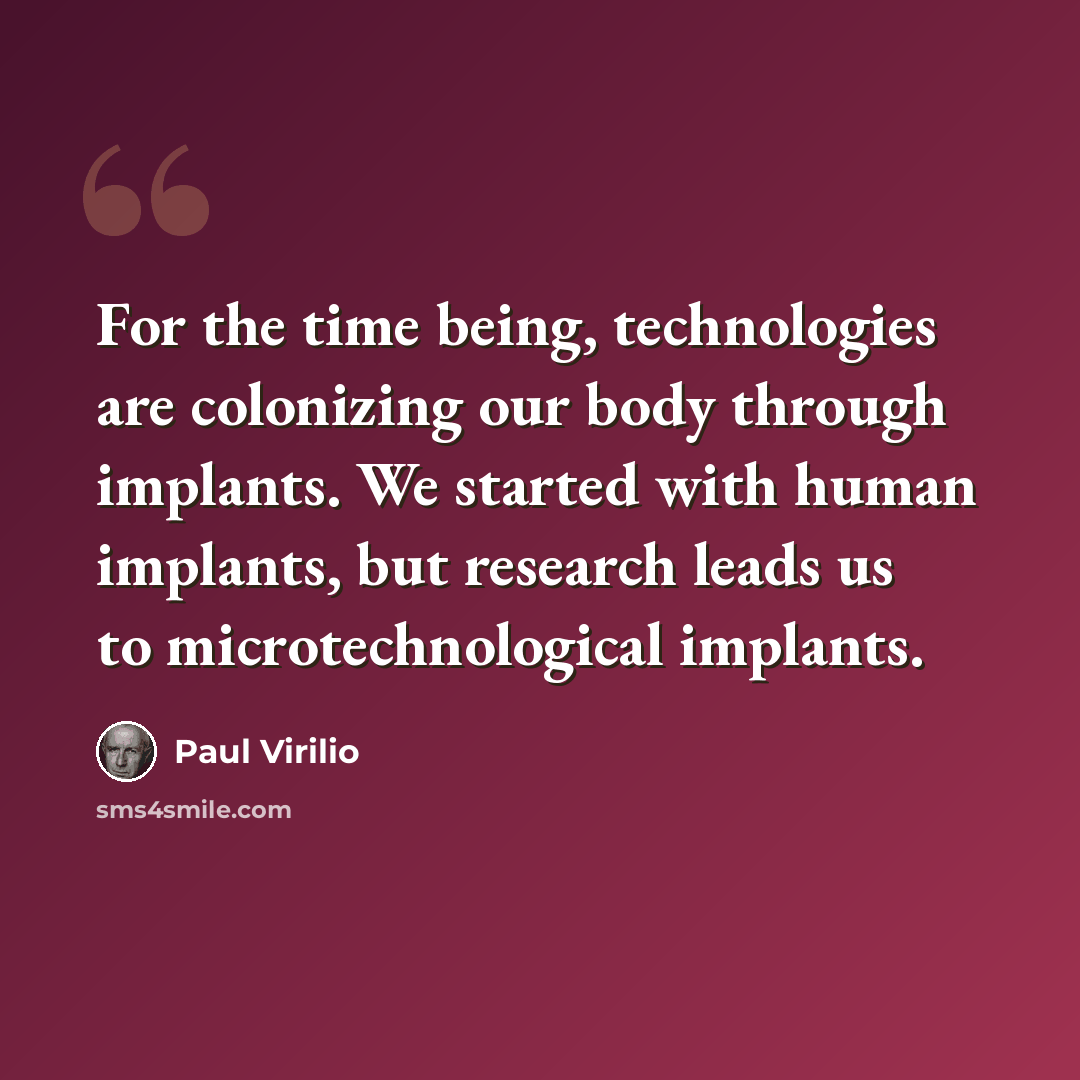 “For the time being, technologies are colonizing our body through implants. We started with human implants, but research leads us to microtechnological implants.” quote by Paul Virilio