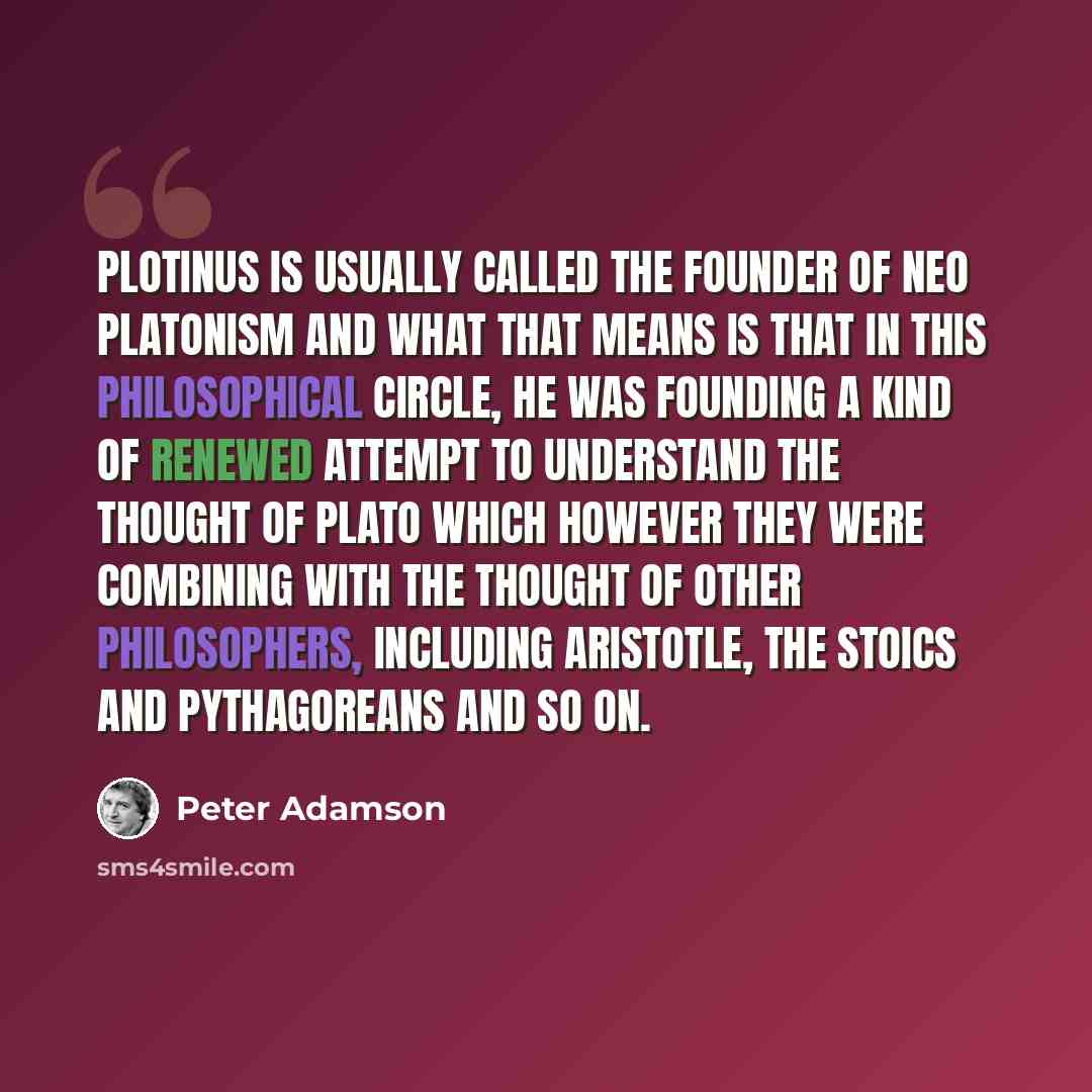 “Plotinus is usually called the Founder of Neo Platonism and what that means is that in this philosophical circle, he was founding a kind of renewed attempt to understand the thought of Plato which however they were combining with the thought of other philosophers, including Aristotle, the Stoics…” quote by Peter Adamson