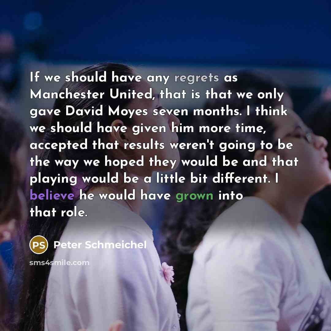 “If we should have any regrets as Manchester United, that is that we only gave David Moyes seven months. I think we should have given him more time, accepted that results weren't going to be the way we hoped they would be and that playing would be a little bit different. I believe he would have…” quote by Peter Schmeichel