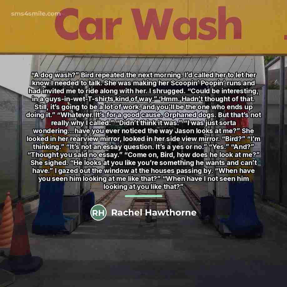 “A dog wash?” Bird repeated the next morning. I’d called her to let her know I needed to talk. She was making her Scoopin’ Poopin’ runs and had invited me to ride along with her. I shrugged. “Could be interesting, in a guys-in-wet-T-shirts kind of way.” ‘Hmm. Hadn’t thought of that. Still, it’s…” quote by Rachel Hawthorne