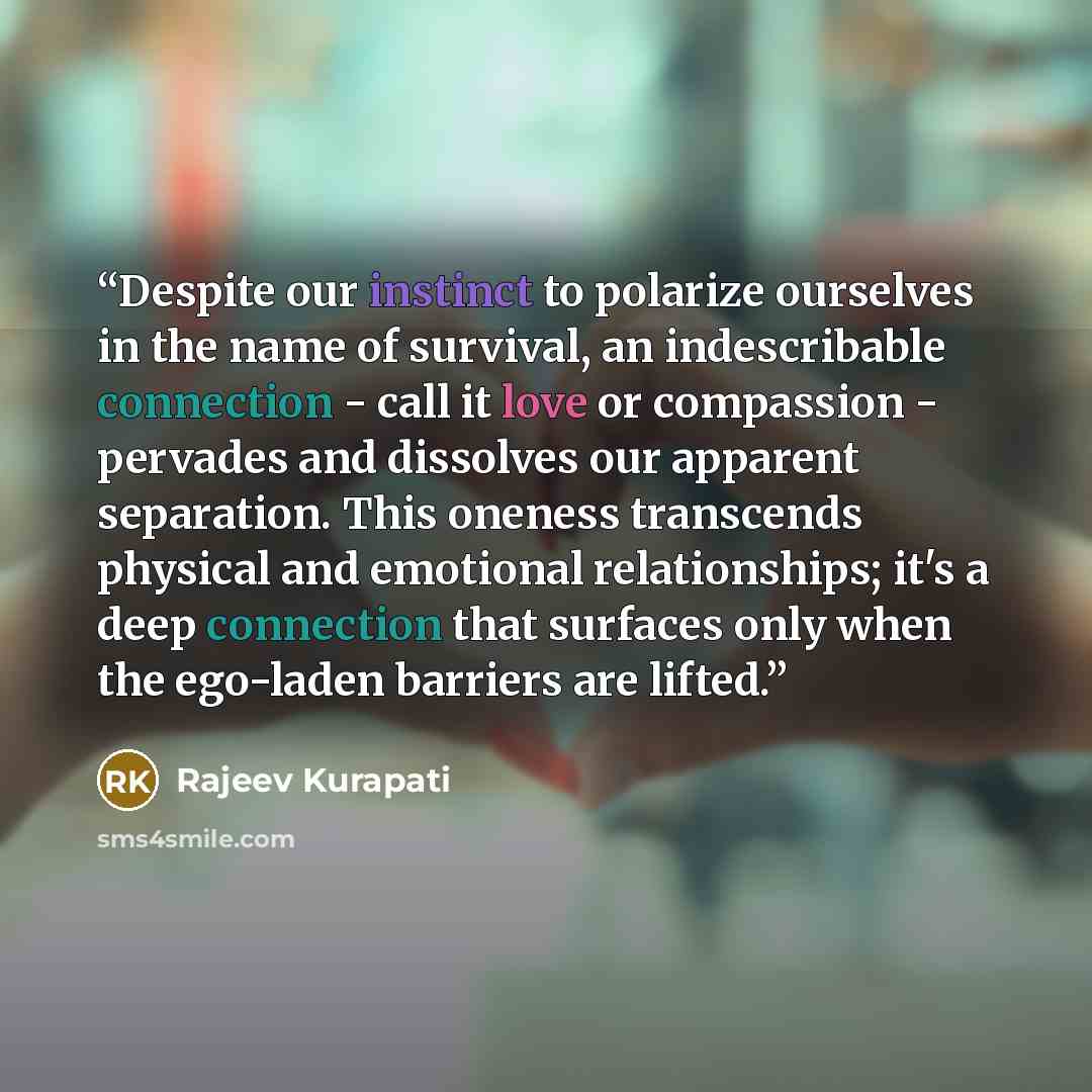 “Despite our instinct to polarize ourselves in the name of survival, an indescribable connection - call it love or compassion - pervades and dissolves our apparent separation. This oneness transcends physical and emotional relationships; it's a deep connection that surfaces only when the ego-laden…” quote by Rajeev Kurapati