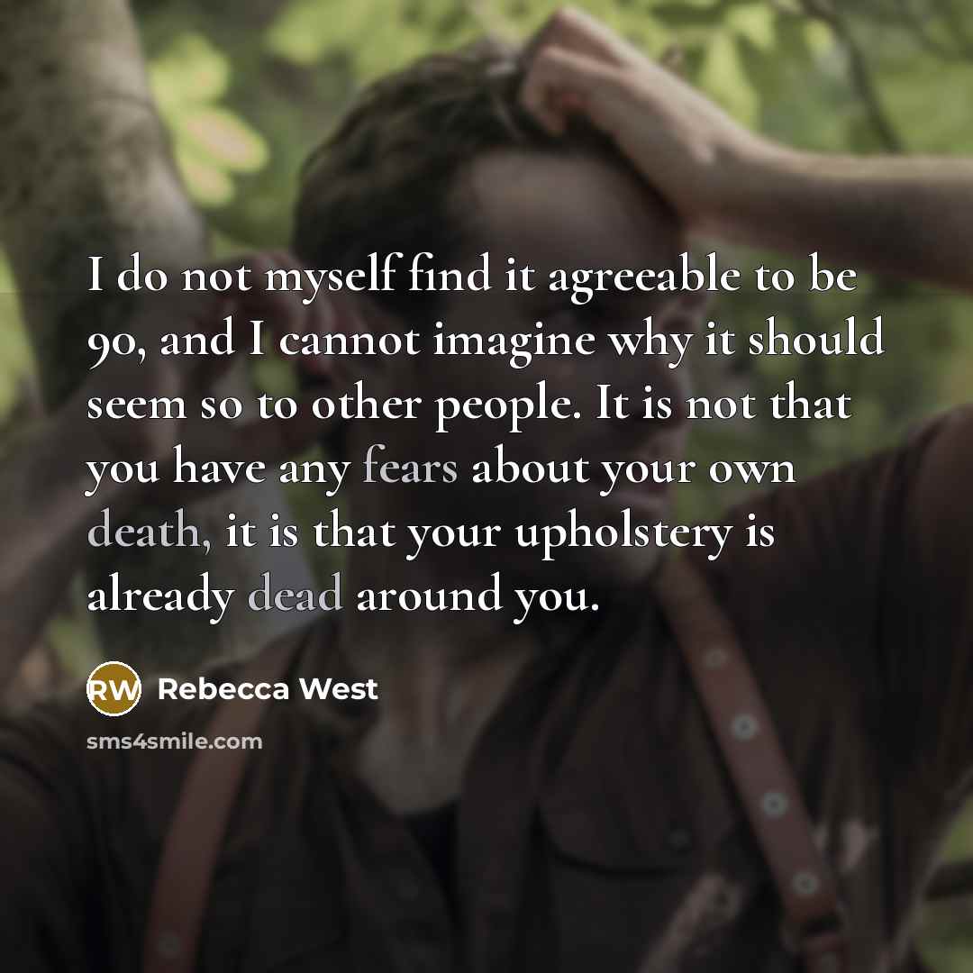 “I do not myself find it agreeable to be 90, and I cannot imagine why it should seem so to other people. It is not that you have any fears about your own death, it is that your upholstery is already dead around you.” quote by Rebecca West