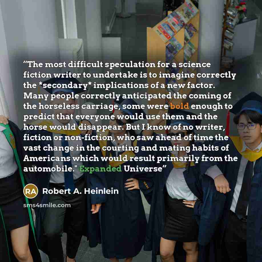 “The most difficult speculation for a science fiction writer to undertake is to imagine correctly the *secondary* implications of a new factor. Many people correctly anticipated the coming of the horseless carriage, some were bold enough to predict that everyone would use them and the horse would…” quote by Robert A. Heinlein