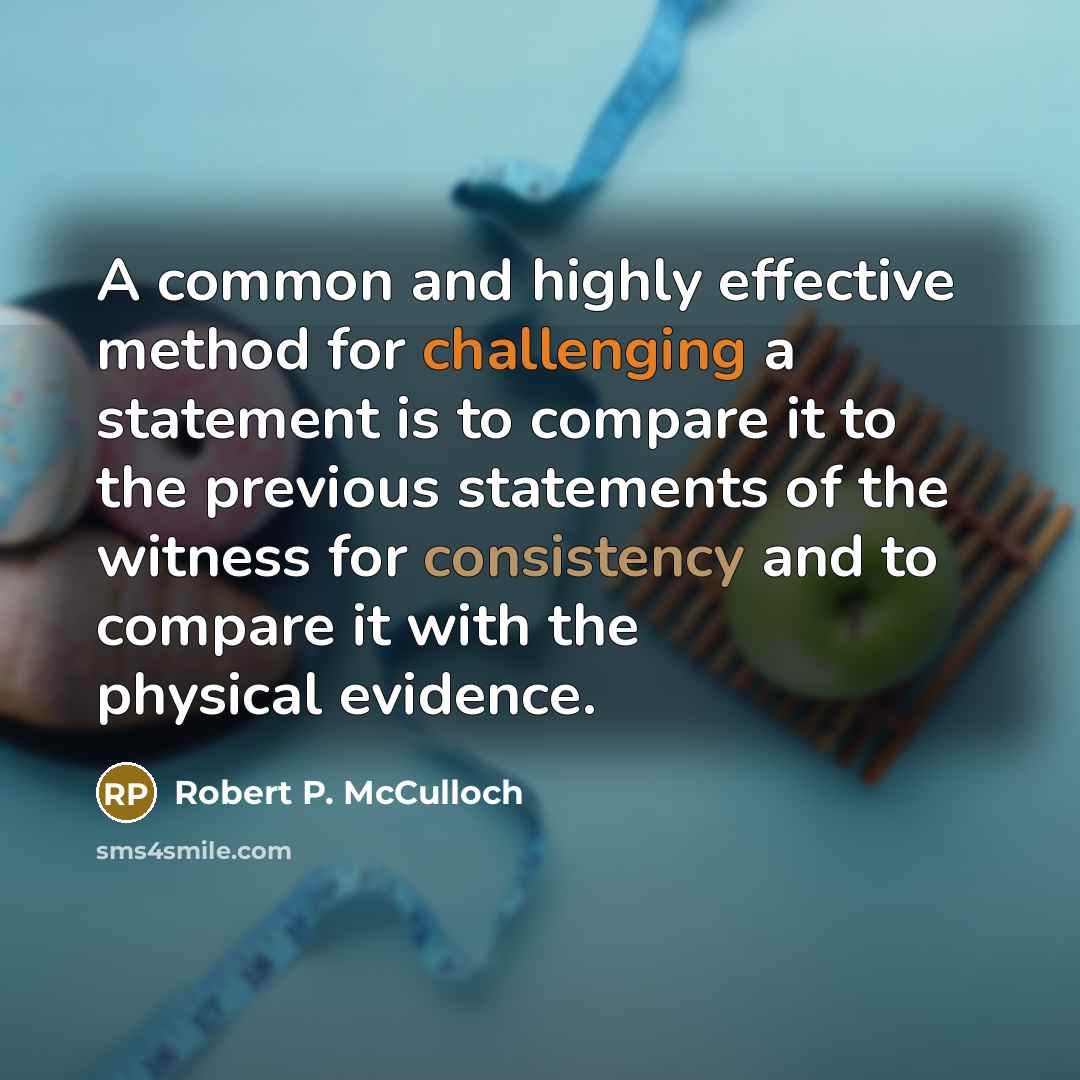 “A common and highly effective method for challenging a statement is to compare it to the previous statements of the witness for consistency and to compare it with the physical evidence.” quote by Robert P. McCulloch