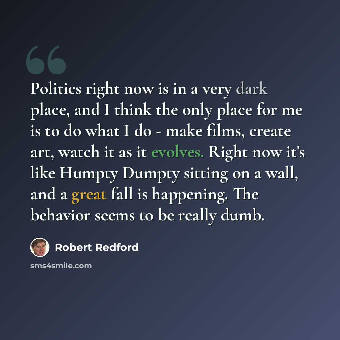 “Politics right now is in a very dark place, and I think the only place for me is to do what I do - make films, create art, watch it as it evolves. Right now it's like Humpty Dumpty sitting on a wall, and a great fall is happening. The behavior seems to be really dumb.” quote by Robert Redford
