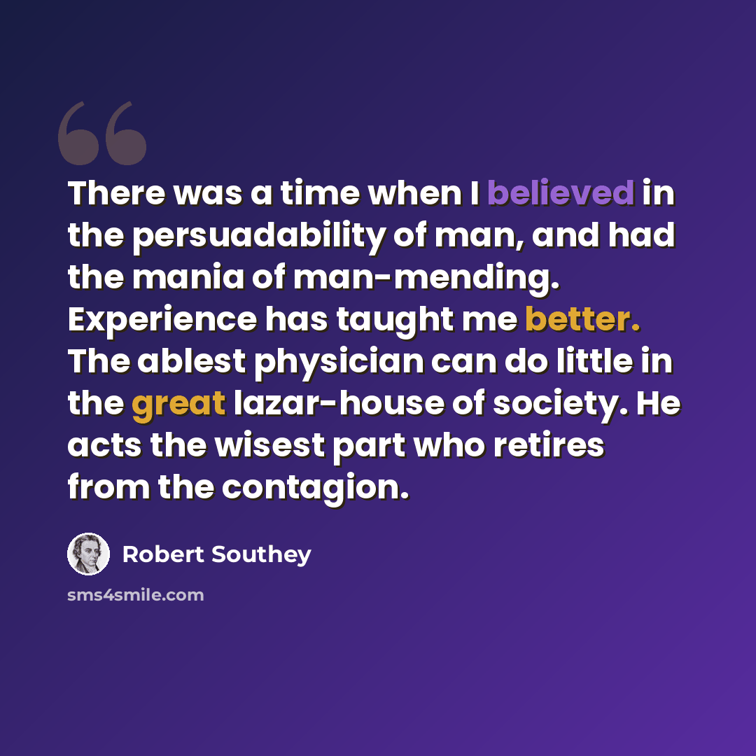 “There was a time when I believed in the persuadability of man, and had the mania of man-mending. Experience has taught me better. The ablest physician can do little in the great lazar-house of society. He acts the wisest part who retires from the contagion.” quote by Robert Southey