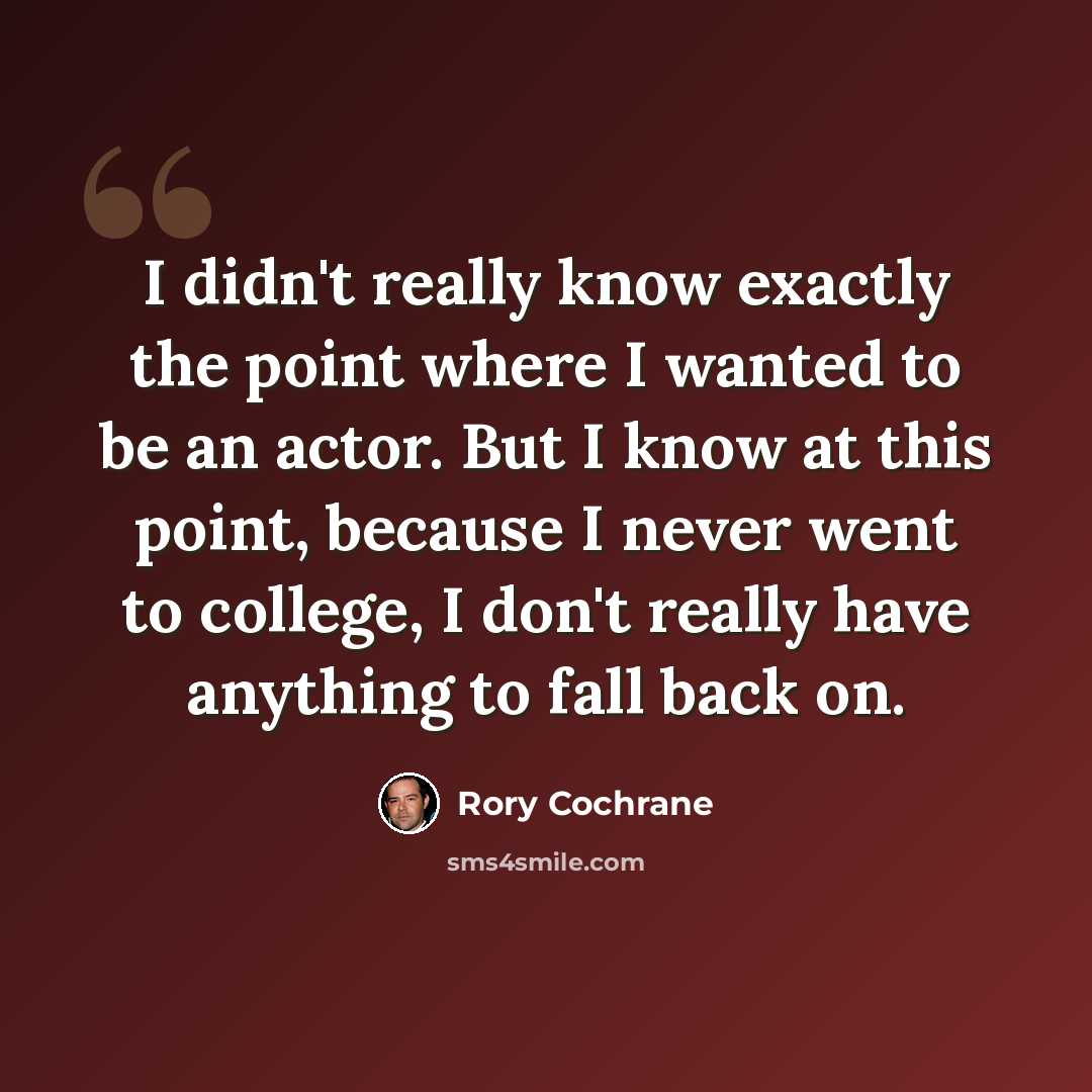“I didn't really know exactly the point where I wanted to be an actor. But I know at this point, because I never went to college, I don't really have anything to fall back on.” quote by Rory Cochrane
