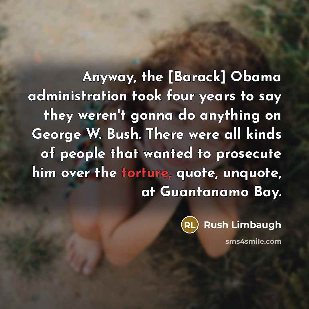 “Anyway, the [Barack] Obama administration took four years to say they weren't gonna do anything on George W. Bush. There were all kinds of people that wanted to prosecute him over the torture, quote, unquote, at Guantanamo Bay.” quote by Rush Limbaugh