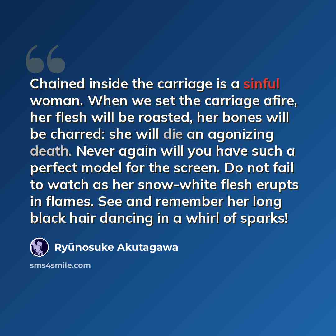 “Chained inside the carriage is a sinful woman. When we set the carriage afire, her flesh will be roasted, her bones will be charred: she will die an agonizing death. Never again will you have such a perfect model for the screen. Do not fail to watch as her snow-white flesh erupts in flames. See…” quote by Ryūnosuke Akutagawa