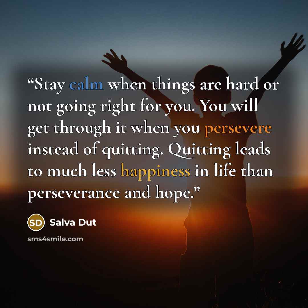 “Stay calm when things are hard or not going right for you. You will get through it when you persevere instead of quitting. Quitting leads to much less happiness in life than perseverance and hope.” quote by Salva Dut