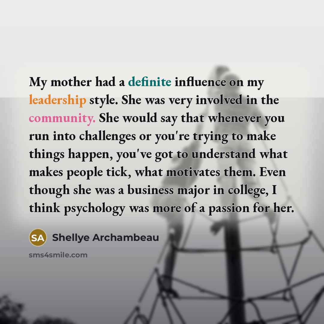 “My mother had a definite influence on my leadership style. She was very involved in the community. She would say that whenever you run into challenges or you're trying to make things happen, you've got to understand what makes people tick, what motivates them. Even though she was a business major…” quote by Shellye Archambeau