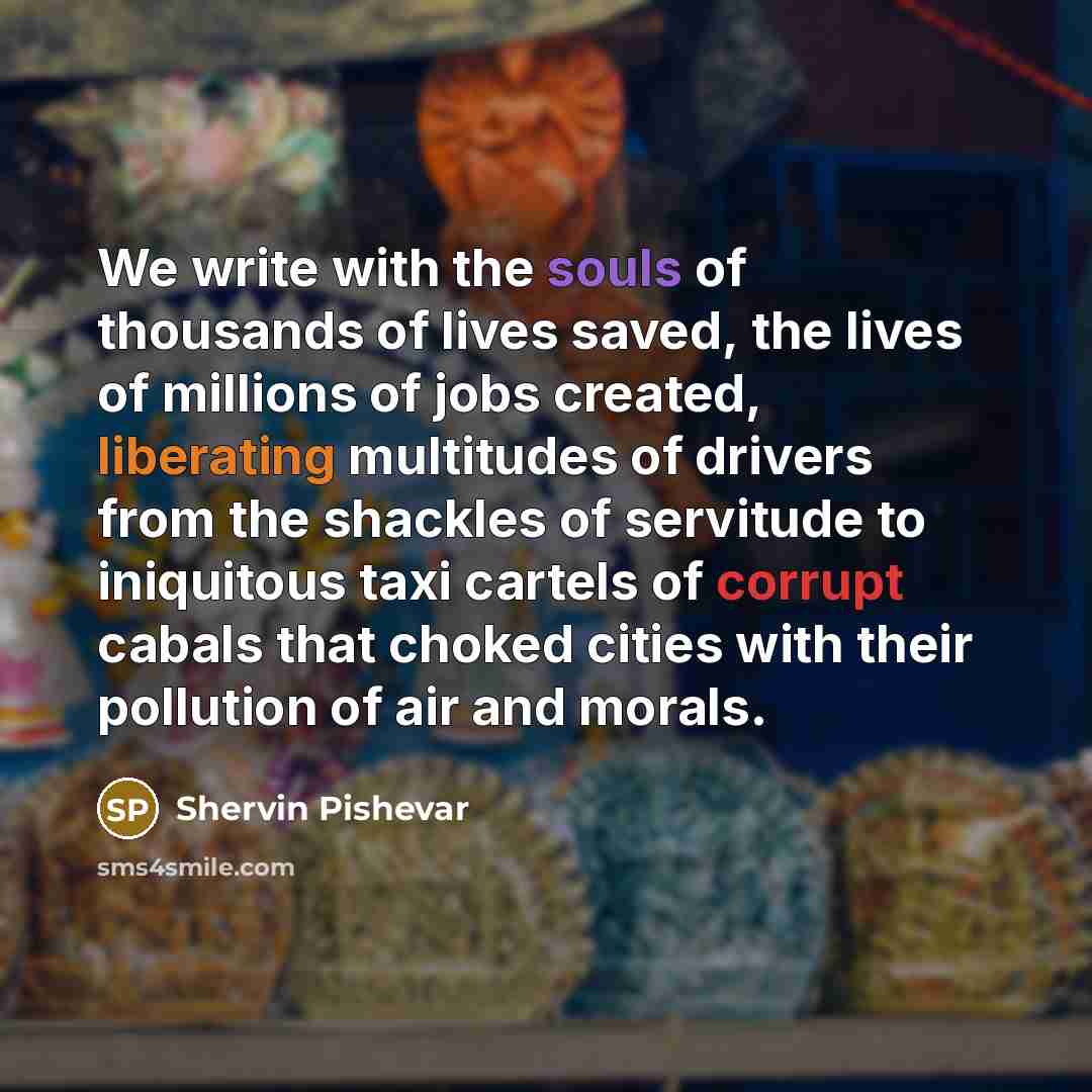 “We write with the souls of thousands of lives saved, the lives of millions of jobs created, liberating multitudes of drivers from the shackles of servitude to iniquitous taxi cartels of corrupt cabals that choked cities with their pollution of air and morals.” quote by Shervin Pishevar