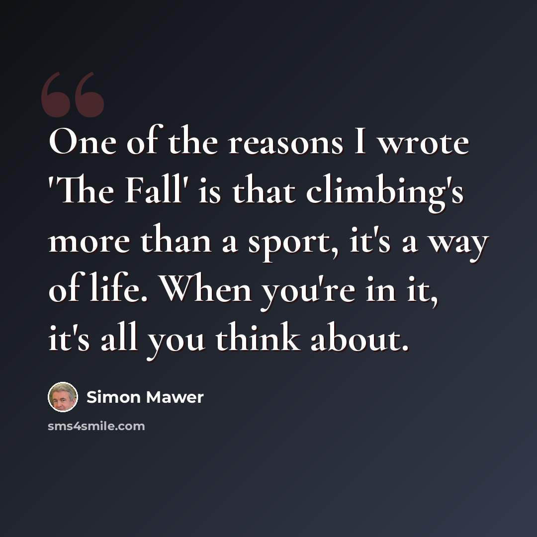 “One of the reasons I wrote 'The Fall' is that climbing's more than a sport, it's a way of life. When you're in it, it's all you think about.” quote by Simon Mawer