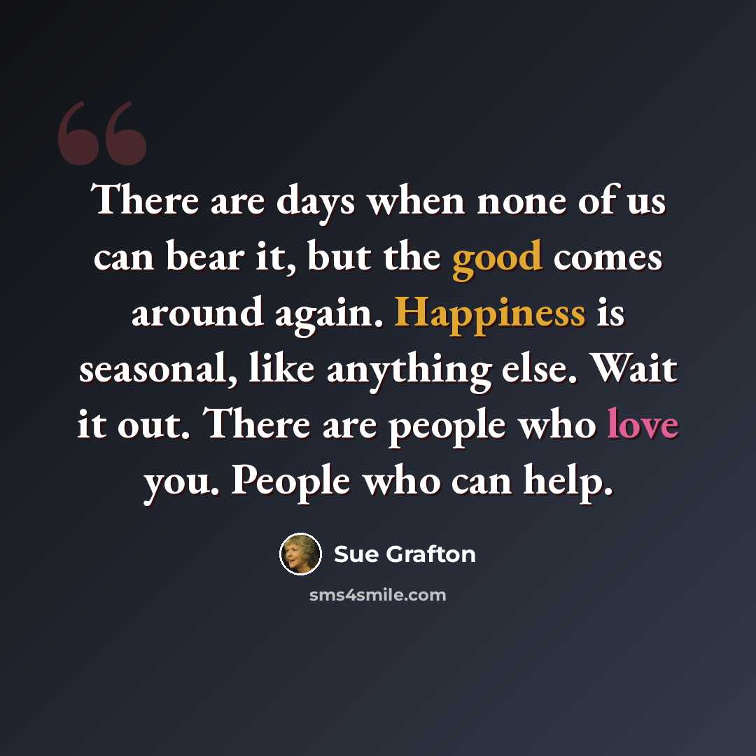 “There are days when none of us can bear it, but the good comes around again. Happiness is seasonal, like anything else. Wait it out. There are people who love you. People who can help.” quote by Sue Grafton