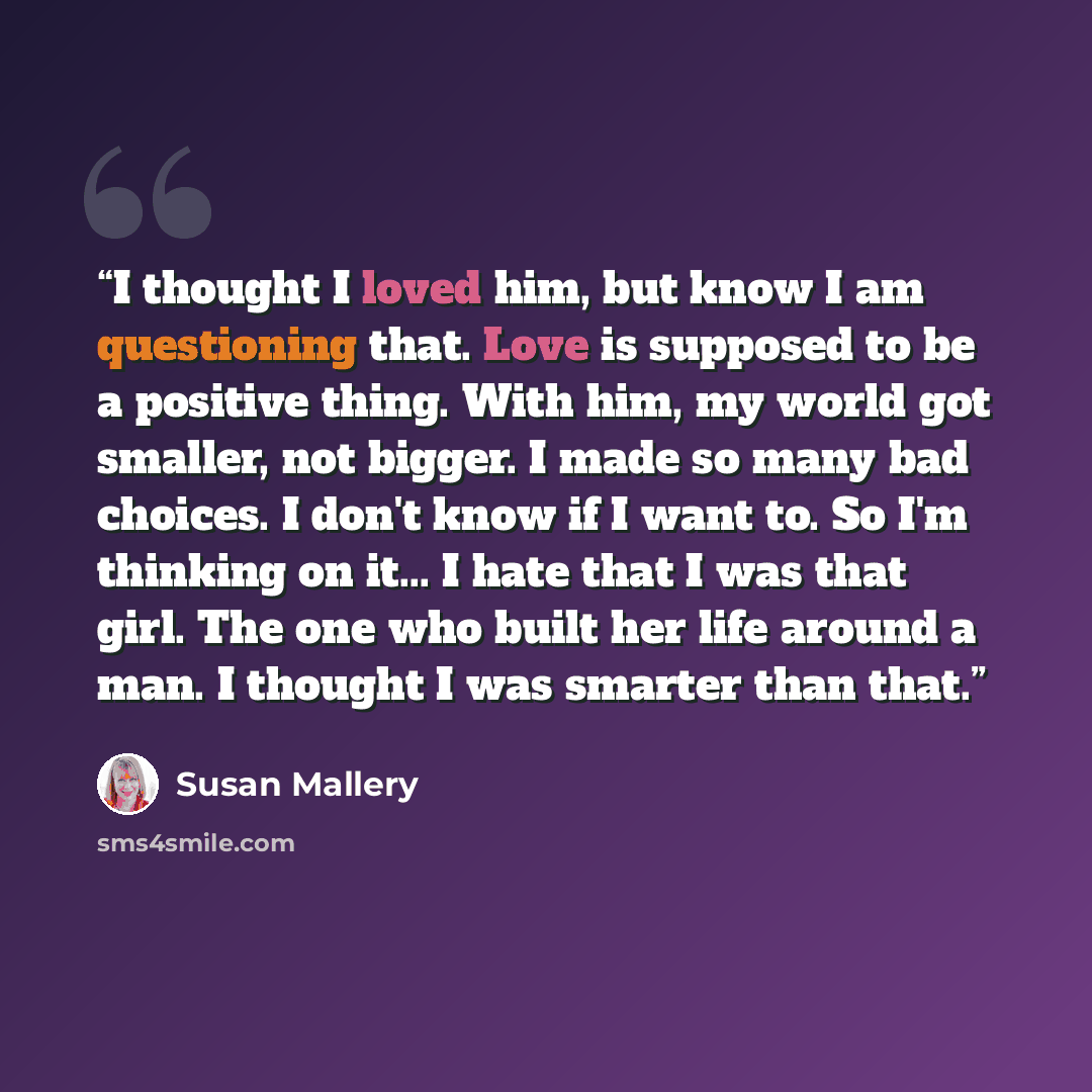 “I thought I loved him, but know I am questioning that. Love is supposed to be a positive thing. With him, my world got smaller, not bigger. I made so many bad choices. I don't know if I want to. So I'm thinking on it... I hate that I was that girl. The one who built her life around a man. I…” quote by Susan Mallery