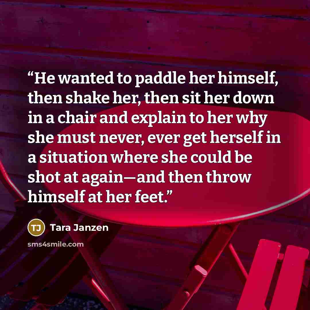 “He wanted to paddle her himself, then shake her, then sit her down in a chair and explain to her why she must never, ever get herself in a situation where she could be shot at again—and then throw himself at her feet.” quote by Tara Janzen