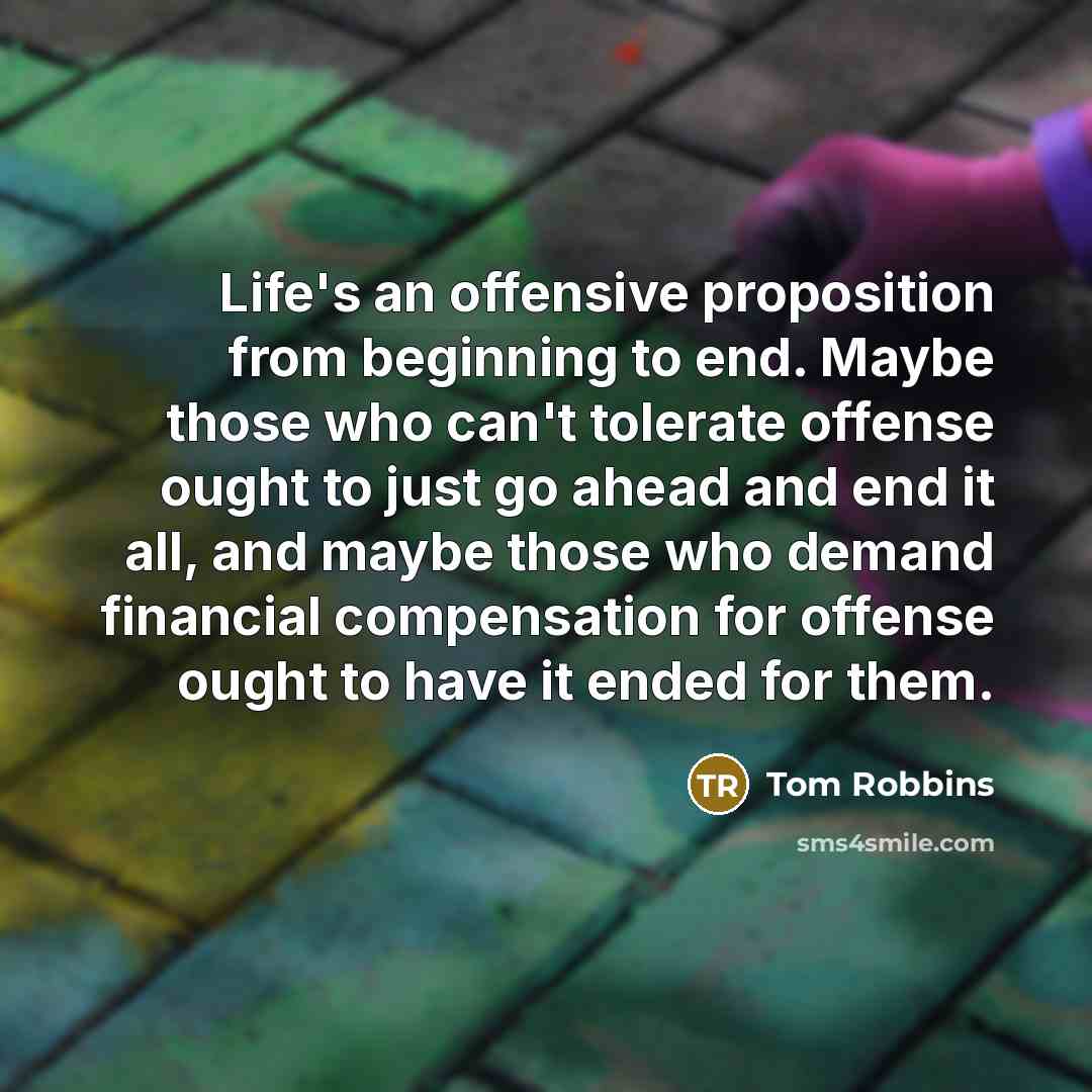 “Life's an offensive proposition from beginning to end. Maybe those who can't tolerate offense ought to just go ahead and end it all, and maybe those who demand financial compensation for offense ought to have it ended for them.” quote by Tom Robbins