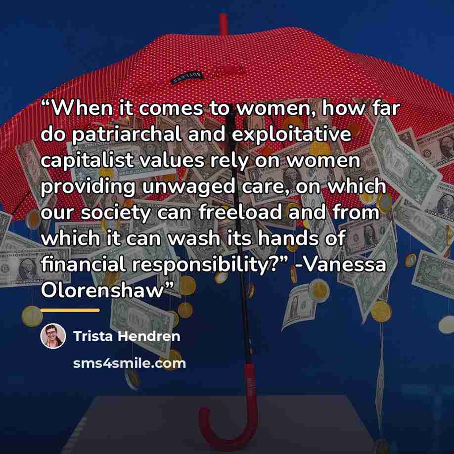 “When it comes to women, how far do patriarchal and exploitative capitalist values rely on women providing unwaged care, on which our society can freeload and from which it can wash its hands of financial responsibility?” -Vanessa Olorenshaw” quote by Trista Hendren