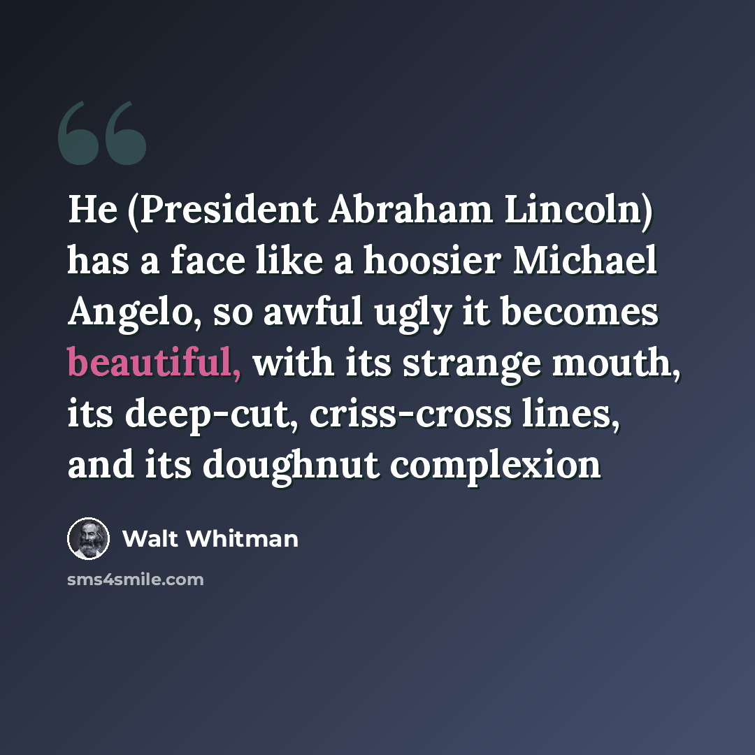 “He (President Abraham Lincoln) has a face like a hoosier Michael Angelo, so awful ugly it becomes beautiful, with its strange mouth, its deep-cut, criss-cross lines, and its doughnut complexion” quote by Walt Whitman