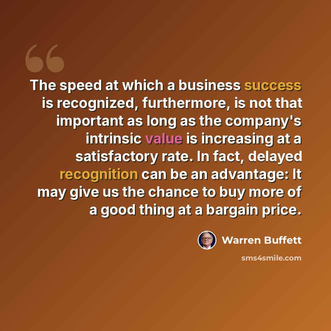 “The speed at which a business success is recognized, furthermore, is not that important as long as the company's intrinsic value is increasing at a satisfactory rate. In fact, delayed recognition can be an advantage: It may give us the chance to buy more of a good thing at a bargain price.” quote by Warren Buffett