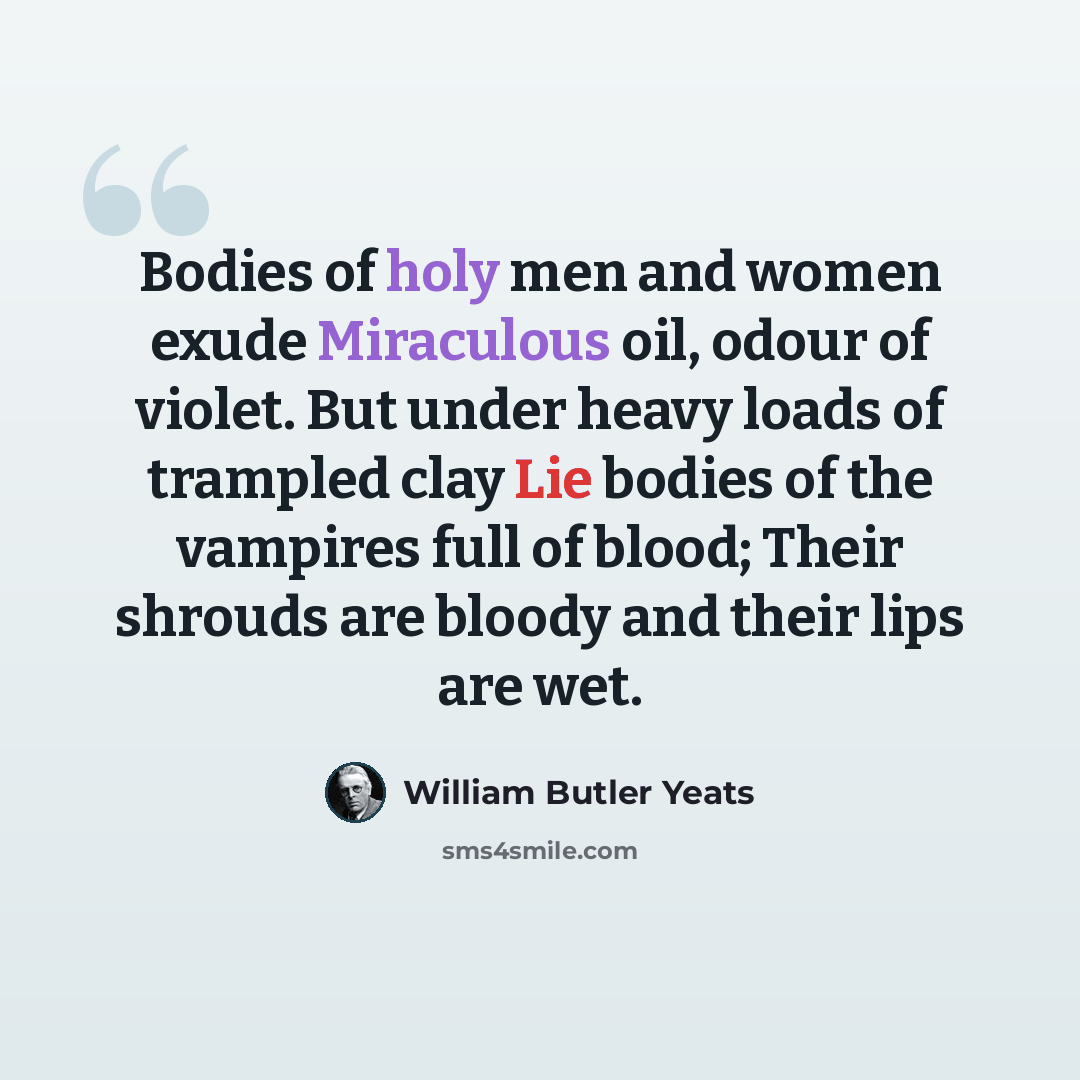 “Bodies of holy men and women exude Miraculous oil, odour of violet. But under heavy loads of trampled clay Lie bodies of the vampires full of blood; Their shrouds are bloody and their lips are wet.” quote by William Butler Yeats