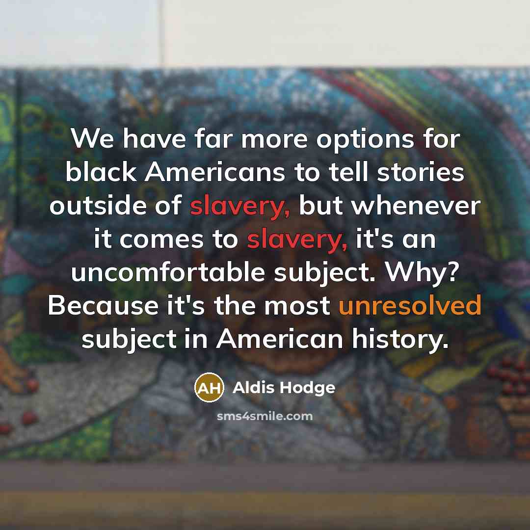 “We have far more options for black Americans to tell stories outside of slavery, but whenever it comes to slavery, it's an uncomfortable subject. Why? Because it's the most unresolved subject in American history.” quote by Aldis Hodge