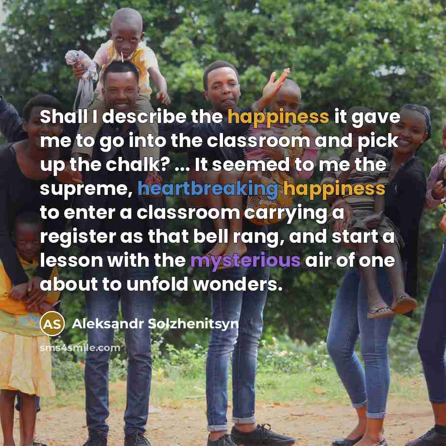 “Shall I describe the happiness it gave me to go into the classroom and pick up the chalk? ... It seemed to me the supreme, heartbreaking happiness to enter a classroom carrying a register as that bell rang, and start a lesson with the mysterious air of one about to unfold wonders.” quote by Aleksandr Solzhenitsyn