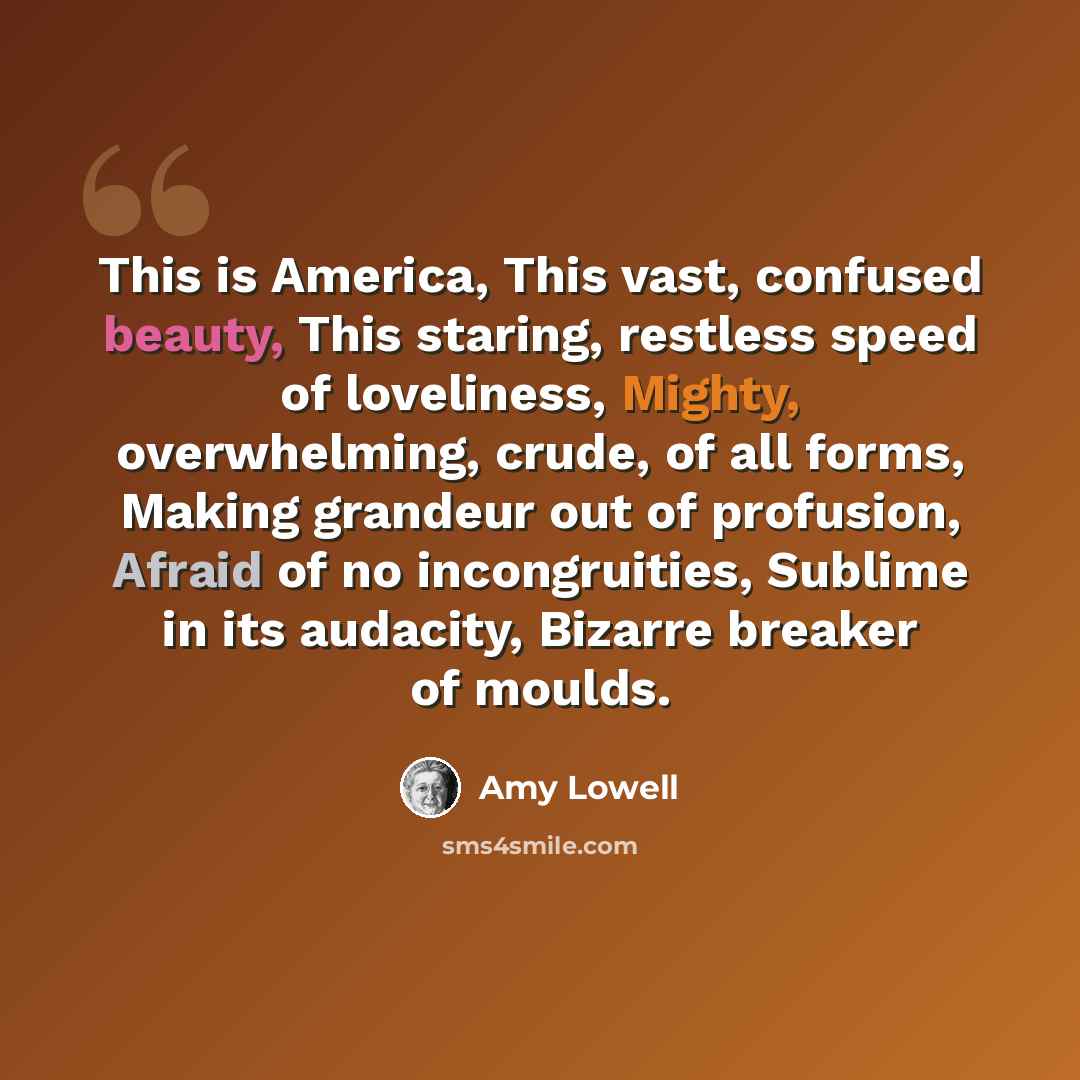 “This is America, This vast, confused beauty, This staring, restless speed of loveliness, Mighty, overwhelming, crude, of all forms, Making grandeur out of profusion, Afraid of no incongruities, Sublime in its audacity, Bizarre breaker of moulds.” quote by Amy Lowell