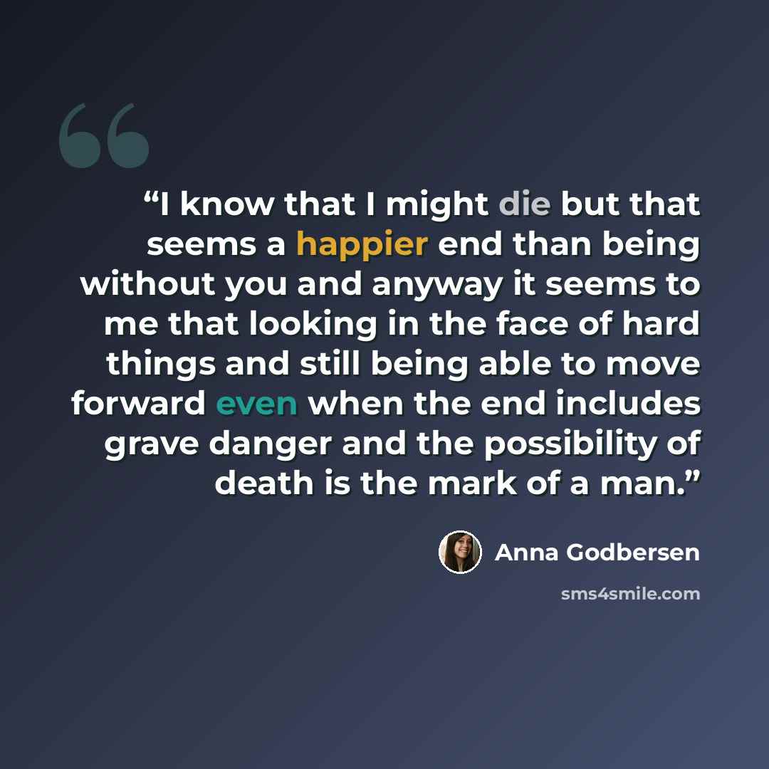 “I know that I might die but that seems a happier end than being without you and anyway it seems to me that looking in the face of hard things and still being able to move forward even when the end includes grave danger and the possibility of death is the mark of a man.” quote by Anna Godbersen