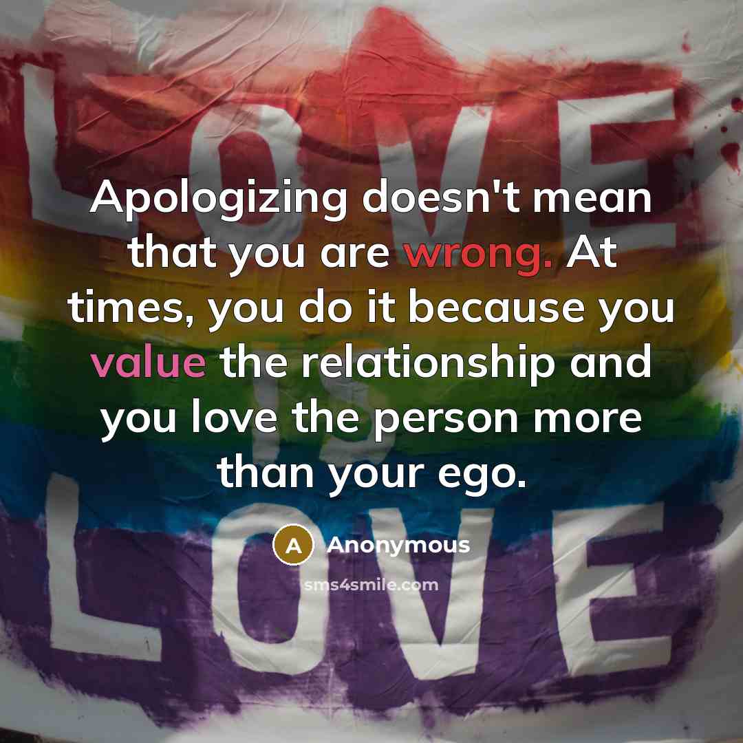 “Apologizing doesn't mean that you are wrong. At times, you do it because you value the relationship and you love the person more than your ego.” quote by Anonymous