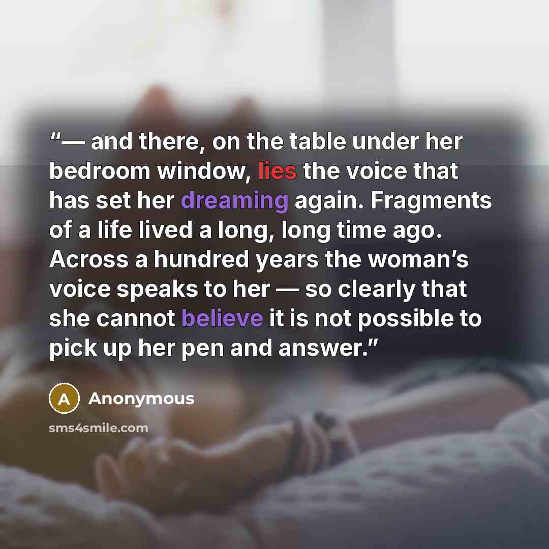 “— and there, on the table under her bedroom window, lies the voice that has set her dreaming again. Fragments of a life lived a long, long time ago. Across a hundred years the woman’s voice speaks to her — so clearly that she cannot believe it is not possible to pick up her pen and answer.” quote by Anonymous
