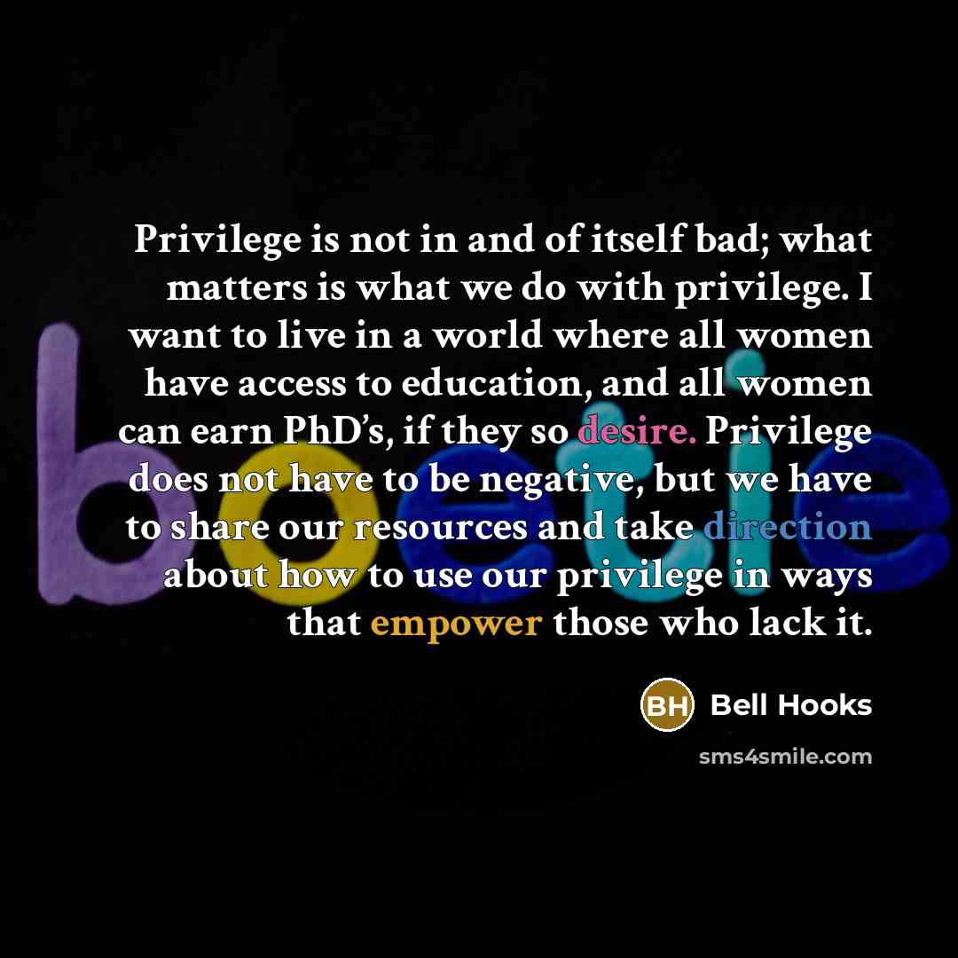 “Privilege is not in and of itself bad; what matters is what we do with privilege. I want to live in a world where all women have access to education, and all women can earn PhD’s, if they so desire. Privilege does not have to be negative, but we have to share our resources and take direction about…” quote by Bell Hooks