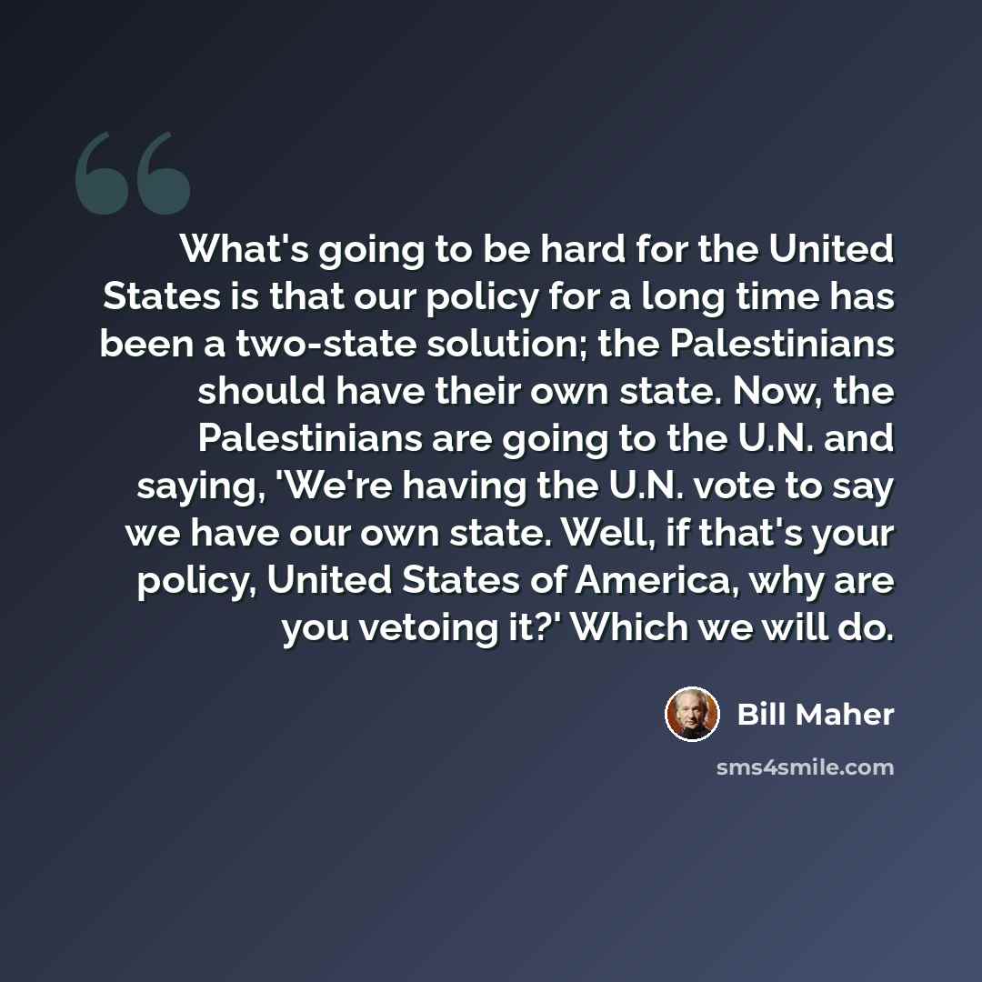 “What's going to be hard for the United States is that our policy for a long time has been a two-state solution; the Palestinians should have their own state. Now, the Palestinians are going to the U.N. and saying, 'We're having the U.N. vote to say we have our own state. Well, if that's your…” quote by Bill Maher