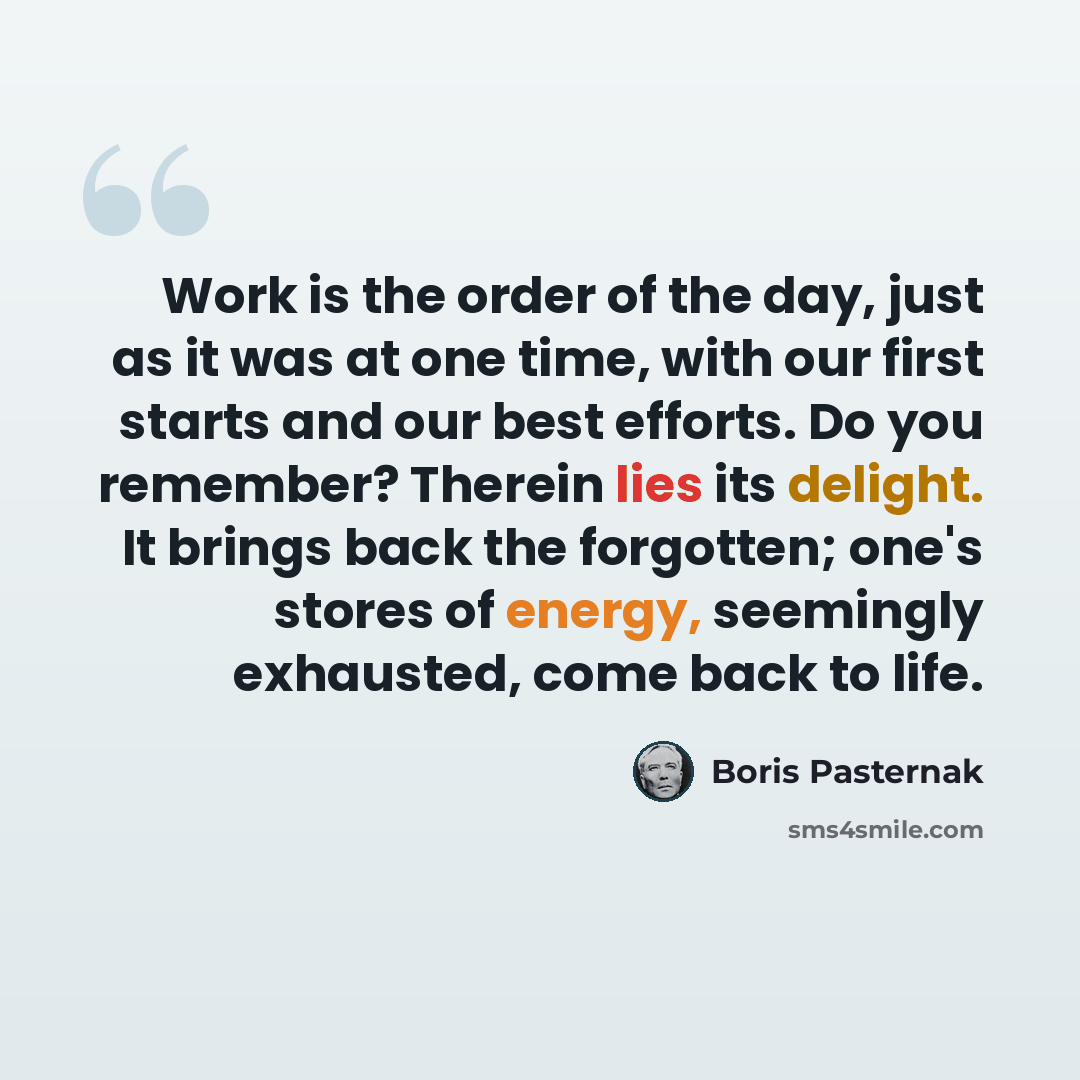 “Work is the order of the day, just as it was at one time, with our first starts and our best efforts. Do you remember? Therein lies its delight. It brings back the forgotten; one's stores of energy, seemingly exhausted, come back to life.” quote by Boris Pasternak