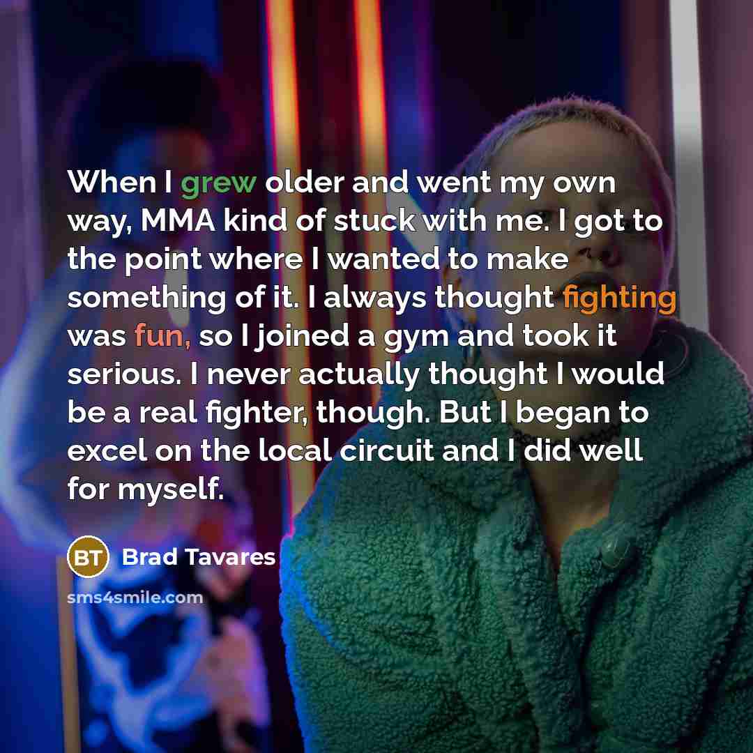 “When I grew older and went my own way, MMA kind of stuck with me. I got to the point where I wanted to make something of it. I always thought fighting was fun, so I joined a gym and took it serious. I never actually thought I would be a real fighter, though. But I began to excel on the local…” quote by Brad Tavares
